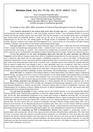 Nicholas Clark, BEd, BSc, PG Dip, MSc, MCSP, MMACP, CSCS.
                                           Knee Consultant Physiotherapist.
                              Lower Limb Injury Prevention & Rehabilitation Consultant.
                                       Lower Limb Extended Scope Practitioner.
                                 Clinical Specialist Military & Sports Physiotherapist.
                                     Certified Strength & Conditioning Specialist.

        Co-Founder & Chair (2001-2009), Association of Chartered Physiotherapists in Exercise Therapy.

        I first becam e interested in the hum an body m ore than 20 years ago after I completely dislocated my left
acromioclavicular joint playing football on a cold, rainy Sunday morning in London. I was immediately admitted to my local
hospital and had two complex surgeries over two months. After my first operation, I can remember lying in pain in my hospital
bed, feeling afraid and wondering whether I would ever get the use of my arm back again. It was then that I met a
Physiotherapist for the first time. She skilfully guided me through months of rehabilitation and helped me get back to full
function. Because I wanted to learn about what had happened to me, I got my hands on every anatomy and sports injuries
textbook I could find. And my interest in the human musculoskeletal system began.
         Five years later after I completed my Physical Education degree and became a YMCA Gym Instructor and Personal
Trainer, I began my Physiotherapy undergraduate studies. I wanted to learn as much as I could as fast as I could. I wanted to
understand what I was doing “to” a patient. And I wanted to be confident that my treatments were as safe as they could be.
Then I started to go on my Orthopaedic and Outpatient Student Clinical Placements in London, and got very confused very fast.
      I ’d see tw o patients on the sam e Orthopaedic W ard w ho had had the sam e operation by different
Surgeons , and the different Surgeons would dictate different rehabilitation programmes for the same operation. I’d have to be
sure I treated the right patient with the right Surgeon’s rehabilitation programme or I was in real trouble. In Physiotherapy
Outpatients Departments I’d hear experienced clinicians disagreeing about how to treat low back pain, knee pain, and shoulder
pain. Some of my Clinical Educators would tell me a low back, knee, or shoulder exercise was essential for a specific injury but
then be unable to explain how it was thought to work, or, more specifically, why it was so important, other than to say that
another clinician somewhere else in the World had said so. And so it became difficult for me to accept what I heard from a
colleague or listened to in a presentation simply on face value alone. I’d keep an open mind and research things further myself.
I’d form my own opinion grounded in pathology, anatomy, biomechanics, and neurophysiology – in evidence-based practice.
          Since that tim e I’ve completed a Post-Graduate Diploma in Clinical Biomechanics and a Master’s degree in Advanced
Manual Therapy, and gained more than 12 years of clinical experience in the United Kingdom (UK) including work at the Royal
Free Hospital NHS Trust, Guy’s & St Thomas’ NHS Foundation Trust, East & North Hertfordshire NHS Trust, Saracens Rugby
Union Football Club, and dance and sports injury private practice at Integrated Physiotherapy and Conditioning in London.
          M y m ilitary ex perience has included working as a Clinical Specialist with the Parachute Regiment and 16 Air
Assault Brigade at Colchester Garrison PCRF and RRU and redesigning the Physiotherapy Outpatients service for the Infantry
and Armoured Regiments at Tidworth Garrison PCRF, contracted teaching work for Exercise Rehabilitation Instructors and
Physiotherapists for the Ministry of Defence ((MOD) Directorate of Defence Rehabilitation) in the UK, and research with both
regular Armed Forces and Special Operations Forces.
          I ’ve also had the privilege of being a Visiting Lecturer and External Examiner to the long-standing MSc Manual
Therapy and MSc Sports Physiotherapy programmes at University College London (UCL, UK) and King’s College London (KCL,
UK), and the BSc Sport Rehabilitation programme at the London Sport Institute at Middlesex University (UK). I’ve also been
invited to be a Content Consultant to Physiotherapy and Sports Rehabilitation Master’s degree programmes at the University of
Hertfordshire (UK) and the University of Salford (UK), and have served as a Manuscript Reviewer for Physical Therapy in Sport
Journal (UK), The Knee Journal (UK), the Journal of Orthopaedic and Sports Physical Therapy (United States (US)), and a
Research Grant Reviewer for the Physiotherapy Research Foundation (UK). Other roles I’ve been invited to fulfil have included
being a Visiting Lecturer to the American College of Sports Medicine (ACSM), a Clinical Supervisor and Clinical Examiner for the
Musculoskeletal Association of Chartered Physiotherapists (MACP, UK), and a Rehabilitation Consultant for the British MOD.
          Currently I ’m com pleting m y P hD in R ehabilitation Science being engaged in cutting-edge research in
proprioception and neuromuscular control in knee injury prevention and lower limb performance optimization. After more than
20 years of personal study and extensive real-world practical experience I’ve assembled the most up-to-date and useful
research and effective practical techniques into every aspect of my work. And now I can show you how to quickly and easily
implement cutting-edge scientific evidence, practical techniques, and clinical systems into your practice tomorrow, in a way that
quickly gets you your best possible practical results while saving you time and effort, and rapidly increasing your patients’ and
clients’ health, satisfaction, and success.


                                                       © Copyright Nicholas Clark, BEd, BSc, PG Dip, MSc, MCSP, MMACP, CSCS. 2008.
 
