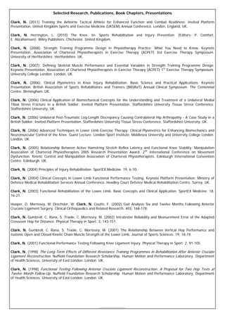 Selected Research, Publications, Book Chapters, Presentations

Clark, N. (2011) Training the Airborne Tactical Athlete for Enhanced Function and Combat Readiness. Invited Platform
Presentation. United Kingdom Sports and Exercise Medicine (UKSEM) Annual Conference. London, England, UK.

Clark, N. Herrington, L. (2010) The Knee. In- Sports Rehabilitation and Injury Prevention. (Editors- P. Comfort,
E. Abrahamson). Wiley Publishers. Chichester. United Kingdom.

Clark, N. (2008). Strength Training Programme Design in Physiotherapy Practice: What You Need to Know. Keynote
Presentation. Association of Chartered Physiotherapists in Exercise Therapy (ACPET) 3rd Exercise Therapy Symposium.
University of Hertfordshire. Hertfordshire. UK.

Clark, N. (2007). Defining Skeletal Muscle Performance and Essential Variables in Strength Training Programme Design.
Keynote Presentation. Association of Chartered Physiotherapists in Exercise Therapy (ACPET) 1st Exercise Therapy Symposium.
University College London. London. UK.

Clark, N. (2006). Clinical Plyometrics in Knee Injury Rehabilitation: Basic Science and Practical Applications. Keynote
Presentation. British Association of Sports Rehabilitators and Trainers (BASRaT) Annual Clinical Symposium. The Centennial
Centre. Birmingham. UK.

Clark, N. (2006) Clinical Application of Biomechanical Concepts for the Understanding and Treatment of a Unilateral Medial
Tibial Stress Fracture in a British Soldier. Invited Platform Presentation. Staffordshire University Tissue Stress Conference.
Staffordshire University. UK.

Clark, N. (2006) Unilateral Post-Traumatic Leg-Length Discrepancy Causing Contralateral Hip Arthropathy - A Case Study in a
British Soldier. Invited Platform Presentation. Staffordshire University Tissue Stress Conference. Staffordshire University. UK.

Clark, N. (2006) Advanced Techniques in Lower Limb Exercise Therapy: Clinical Plyometrics for Enhancing Biomechanics and
Neuromuscular Control of the Knee. Guest Lecture. London Sport Institute. Middlesex University and University College London.
London. UK.

Clark, N. (2005) Relationship Between Active Hamstring Stretch Reflex Latency and Functional Knee Stability. Manipulation
Association of Chartered Physiotherapists 2005 Research Presentation Award. 2nd International Conference on Movement
Dysfunction. Kinetic Control and Manipulation Association of Chartered Physiotherapists. Edinburgh International Convention
Centre. Edinburgh. UK.

Clark, N. (2004) Principles of Injury Rehabilitation. SportEX Medicine. 19, 6-10.

Clark, N. (2004) Clinical Concepts in Lower Limb Functional Performance Testing. Keynote Platform Presentation. Ministry of
Defence Medical Rehabilitation Services Annual Conference. Headley Court Defence Medical Rehabilitation Centre. Surrey. UK.

Clark, N. (2003) Functional Rehabilitation of the Lower Limb. Basic Concepts and Clinical Application. SportEX Medicine. 18,
16-21.

Hooper, D. Morrissey, M. Drechsler, W. Clark, N. Coutts, F. (2002) Gait Analysis Six and Twelve Months Following Anterior
Cruciate Ligament Surgery. Clinical Orthopaedics and Related Research. 403, 168-178.

Clark, N. Gumbrell, C. Rana, S. Traole, C. Morrissey, M. (2002) Intratester Reliability and Measurement Error of the Adapted
Crossover Hop for Distance. Physical Therapy in Sport. 3, 143-151.

Clark, N. Gumbrell, C. Rana, S. Traole, C. Morrissey, M. (2001) The Relationship Between Vertical Hop Performance and
Isotonic Open and Closed Kinetic Chain Muscle Strength of the Lower Limb. Journal of Sports Sciences. 19, 18-19.

Clark, N. (2001) Functional Performance Testing Following Knee Ligament Injury. Physical Therapy in Sport. 2, 91-105.

Clark, N. (1998) The Long-Term Effects of Different Resistance Training Programmes in Rehabilitation After Anterior Cruciate
Ligament Reconstruction. Nuffield Foundation Research Scholarship. Human Motion and Performance Laboratory. Department
of Health Sciences. University of East London. London. UK.

Clark, N. (1998) Functional Testing Following Anterior Cruciate Ligament Reconstruction: A Proposal for Two Hop Tests at
Twelve Month Follow-Up. Nuffield Foundation Research Scholarship. Human Motion and Performance Laboratory. Department
of Health Sciences. University of East London. London. UK.




                                                        © Copyright Nicholas Clark, BEd, BSc, PG Dip, MSc, MCSP, MMACP, CSCS. 2008.
 