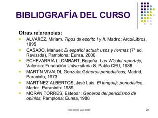 BIBLIOGRAFÍA DEL CURSO Otras referencias: ALVAREZ, Miriam.  Tipos de escrito I y II.  Madrid: Arco/Libros, 1995 CASADO, Manuel:  El español actual: usos y normas  (7ª ed. Revisada), Pamplona: Eunsa, 2000 ECHEVARRÍA LLOMBART, Begoña:  Las W’s del reportaje;  Valencia: Fundación Universitaria S. Pablo CEU, 1988. MARTÍN VIVALDI, Gonzalo: G éneros periodísticos ; Madrid, Paraninfo, 1973. MARTÍNEZ ALBERTOS, José Luis:  El lenguaje periodístico , Madrid; Paraninfo: 1989. MORÁN TORRES, Esteban:  Géneros del periodismo de opinión ; Pamplona: Eunsa, 1988 Here comes your footer 