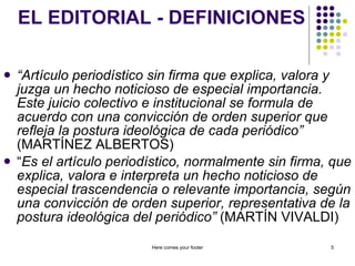 EL EDITORIAL - DEFINICIONES “ Artículo periodístico sin firma que explica, valora y juzga un hecho noticioso de especial importancia. Este juicio colectivo e institucional se formula de acuerdo con una convicción de orden superior que refleja la postura ideológica de cada periódico”  (MARTÍNEZ ALBERTOS) “ Es el artículo periodístico, normalmente sin firma, que explica, valora e interpreta un hecho noticioso de especial trascendencia o relevante importancia, según una convicción de orden superior, representativa de la postura ideológica del periódico”  (MARTÍN VIVALDI) Here comes your footer 