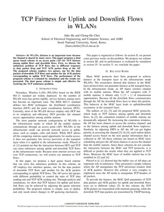 TCP Fairness for Uplink and Downlink Flows
                         in WLANs
                                                     Juho Ha and Chong-Ho Choi
                                  School of Electrical Engineering and Computer Science, and ASRI
                                               Seoul National University, Seoul, Korea.
                                                     {hazo,chchoi}@csl.snu.ac.kr


   Abstract— In WLANs, fairness is an important issue because                              This paper is organized as follows. In section II, we present
the channel is shared by many users. This paper proposes a dual                         some previous works on this problem. We propose our scheme
queue based scheme in an access point (AP) for TCP fairness                             in section III, and its performance is evaluated by simulation
among uplink ﬂows and downlink ﬂows. First, we discuss the
unfairness problem of TCP ﬂows due to different responses                               in section IV. In section V, we conclude the paper.
to data packet drop and TCP ACK packet drop at the AP.
The proposed scheme employs two queues, one for the data                                                            II. R ELATED W ORK
packets of downlink TCP ﬂows and another for the ACK packets
corresponding to uplink TCP ﬂows. The performance of the                                   Many MAC protocols have been proposed to achieve
proposed scheme is evaluated by simulation and the results are                          fairness at the transport layer in the infrastructure mode
presented. The dual queue scheme is simple and effective for
resolving the TCP unfairness problem.                                                   WLANs. The researchers showed that fairness at the MAC
                                                                                        layer protocol does not guarantee fairness at the transport layer.
                       I. I NTRODUCTION                                                 In the infrastructure mode, an AP shares wireless channel
   Nowadays, Wireless LANs (WLANs) based on the IEEE                                    with its mobile stations. When the AP competes with N
801.11 standard are widely deployed. As the number of                                   mobile stations, it obtains only 1/(N + 1) of transmission
WLAN users has grown rapidly, service fairness among users                              opportunities. Because all the downlink ﬂows communicates
has become an important issue. The IEEE 802.11 standard                                 through the AP, the downlink ﬂows have to share this portion.
deﬁnes two MAC techniques: the distributed coordination                                 This behavior at the MAC layer leads to uplink/downlink
function (DCF) and the point coordination function (PCF).                               asymmetry at the transport layer.
Currently, most of the WLAN devices employ only DCF due                                    The authors of [2], [3] and [4] proposed MAC protocols,
to its simplicity and efﬁciency. DCF provides fair channel                              which leads to TCP fairness among uplink and downlink
access opportunities among mobile stations.                                             ﬂows. In [2], the contention windows of mobile stations are
   The most popular network conﬁguration of WLANs is                                    dynamically adjusted. By increasing the contention windows,
the infrastructure mode, in which all the mobile stations                               the AP has more chances to access the wireless channel, and
communicate through an access point (AP). WLANs in the                                  so the fairness among uplink and downlink ﬂows improves.
infrastructure mode can provide network access at public                                Similarly, by adjusting DIFS in AP, the AP can get higher
areas, such as campus, cafes and hotels. While DCF allows                               priority in accessing the channel [3]. In [4], each station defers
all the competing stations equal opportunity for media access,                          channel access based on the next packet information that is
it does not guarantee fair service provision at the transport                           collected at AP. All these schemes are based on MAC layer
layer when it is applied to the infrastructure mode. Pilosof et                         scheduling and give the AP more chances to access the channel
al. [1] pointed out that the interaction between DCF and TCP                            than the mobile stations. Since these schemes do not consider
can cause unfairness among uplink and downlink TCP ﬂows                                 the interaction between the MAC and TCP protocols, it is
in the infrastructure mode. Because most internet services run                          difﬁcult to predict the results when they are applied to TCP
over TCP connections, we will restrict our attention to TCP                             ﬂows. Moreover the MAC layer of mobile stations has to be
ﬂows.                                                                                   modiﬁed in [2] and [4].
   In this paper, we propose a dual queue based scheme                                     Pilosof et al. [1] showed that the buffer size of AP plays an
that can solve this unfairness problem. In this scheme, an                              important role in unfairness. They presented a simple solution
AP employs two interface queues, one for the data packets                               where the AP manipulates the TCP advertised window ﬁeld
of downlink TCP ﬂows and another for the ACK packets                                    of ACK packets. However this scheme is very complex to
corresponding to uplink TCP ﬂows. The AP serves the queues                              implement since the AP needs to manipulate TCP headers of
with different probability to control the ratio of TCP data                             all packets.
sending rate and TCP ACK sending rate. Through analysis and                                To provide the fairness, the MAC QoS parameters of TCP
simulations, we show that TCP fairness for uplink and down-                             data packets and ACK packets for uplink and downlink ﬂows
link ﬂows can be achieved by adjusting the queue selection                              were set to different values [5]. In this scheme, the TCP
probability. The proposed scheme is simple, easy to deploy                              ACK packets are transmitted with minimal queueing, while the
and only needs minor changes in AP queueing mechanism.                                  downlink TCP data packets are transmitted by TXOP bursting.



                                                               1-4244-0357-X/06/$20.00 ©2006 IEEE
    This full text paper was peer reviewed at the direction of IEEE Communications Society subject matter experts for publication in the IEEE GLOBECOM 2006 proceedings.
 