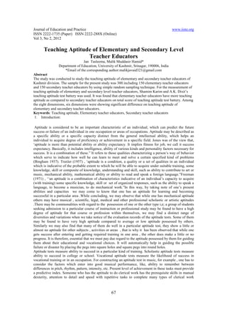 Journal of Education and Practice                                                              www.iiste.org
ISSN 2222-1735 (Paper) ISSN 2222-288X (Online)
Vol 3, No 2, 2012

       Teaching Aptitude of Elementary and Secondary Level
                       Teacher Educators
                                Jan Tasleema, Malik Muddasir Hamid*
                 Department of Education, University of Kashmir, Srinagar, 190006, India
                    *Email of the corresponding author:malikjavaid321@gmail.com
Abstract
The study was conducted to study the teaching aptitude of elementary and secondary teacher educators of
Kashmir division. The sample for the present study was 300 including 150 elementary teacher educators
and 150 secondary teacher educators by using simple random sampling technique. For the measurement of
teaching aptitude of elementary and secondary level teacher educators, Shamim Karim and A.K. Dixit’s
teaching aptitude test battery was used. It was found that elementary teacher educators have more teaching
aptitude as compared to secondary teacher educators on total score of teaching aptitude test battery. Among
the eight dimensions, six dimensions were showing significant difference on teaching aptitude of
elementary and secondary teacher educators.
Keywords: Teaching aptitude, Elementary teacher educators, Secondary teacher educators
 1. Introduction:

 Aptitude is considered to be an important characteristic of an individual, which can predict the future
success or failure of an individual in one occupation or areas of occupations. Aptitude may be described as
a specific ability or a specific capacity distinct from the general intellectual ability, which helps an
individual to acquire degree of proficiency or achievement in a specific field. Jones was of the view that,
‘aptitude is more than potential ability or ability expectancy. It implies fitness for job, we call it success
expectancy. Basically, it includes intelligence, ability of various kinds and personality factors necessary for
success. It is a combination of these.” It refers to those qualities characterizing a person’s way of behavior
which serve to indicate how well he can learn to meet and solve a certain specified kind of problems
(Bingham 1937). Traxler (1957) , ‘aptitude is a condition, a quality or a set of qualities in an individual
which is indicative of the probable extent to which he will be able to acquire under suitable training, some
knowledge, skill or composite of knowledge, understanding and skill, such as ability to contribute to art or
music, mechanical ability, mathematical ability or ability to read and speak a foreign language.”Freeman
(1971) , ‘‘an aptitude is a combination of characteristics indicative of an individual’s capacity to acquire
(with training) some specific knowledge, skill or set of organized responses, such as the ability to speak a
language, to become a musician, to do mechanical work.”In this way, by taking note of one’s present
abilities and capacities we may come to know that one has an aptitude for learning and becoming
successful in a particular area .While concluding, we may observe that while one has mechanical aptitude
others may have musical , scientific, legal, medical and other professional scholastic or artistic aptitudes
.There may be commonalities with regard to the possession of one or the other type i,e; a group of students
seeking admission to a particular course of instruction or professional study may be found to have a high
degree of aptitude for that course or profession within themselves, we may find a distinct range of
diversities and variations when we take notice of the evaluation records of the aptitude tests. Some of them
may be found to have very high aptitude compared to average or low aptitude possessed by others.
Similarly we may also find that many of them do well in a particular aptitude test, they show a little or
almost no aptitude for other subjects , activities or areas , that is why it has been observed that while one
gets success after entering and getting required training in one area , the other does make a little or no
progress. It is therefore, essential that we must pay due regard to the aptitude possessed by them for guiding
them about their educational and vocational choices. It will automatically help in guiding the possible
failure or disaster by placing the pegs into square holes and square pegs into round holes.
Aptitude tests measure ability to succeed in a particular kind of training. Scholastic aptitude tests measure
ability to succeed in college or school. Vocational aptitude tests measure the likelihood of success in
vocational training or in an occupation. For constructing an aptitude test in music, for example , one has to
consider the factors which enter into good musical performance, like, ability to remember between
differences in pitch, rhythm, pattern, intensity, etc. Present level of achievement in these tasks must provide
a predictive index. Someone who has the aptitude to do clerical work has the prerequisite skills in manual
dexterity, attention to detail and speed with repetitive tasks to complete many types of clerical work



                                                     67
 