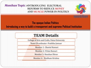 INTRODUCING ELECTORAL
REFORMS TO REDUCE MONEY
AND MUSCLE POWER IN POLITICS
TEAM Details
College of Arts and Crafts, Patna University
Team C0-ordinater- Pratibha Jamuar
Member 1- Sheetal Kumari
Member 2- Pritee Kumari
Member 3- Raushan Dhruv
Member 4- Shubham Krishna
Manthan Topic :-
The opaque Indian Politics
Introducing a way to build a transparent and supreme Political Institution
 