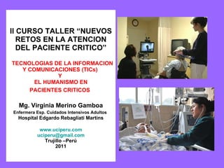 II CURSO TALLER “NUEVOS RETOS EN LA ATENCION DEL PACIENTE CRITICO”    TECNOLOGIAS DE LA INFORMACION Y COMUNICACIONES (TICs)  Y  EL HUMANISMO EN PACIENTES CRITICOS   Mg. Virginia Merino Gamboa Enfermera Esp. Cuidados Intensivos Adultos   Hospital Edgardo Rebagliati Martins www.uciperu.com [email_address] Trujillo –Perú 2011 
