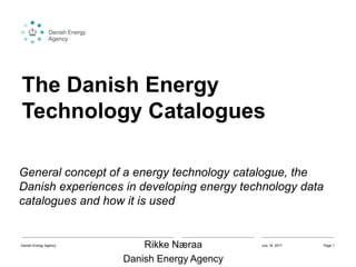 The Danish Energy
Technology Catalogues
General concept of a energy technology catalogue, the
Danish experiences in developing energy technology data
catalogues and how it is used
Rikke Næraa
Danish Energy Agency
July 19, 2017Danish Energy Agency Page 1
 
