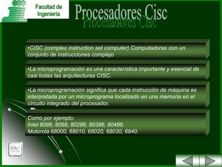 •CISC (complex instruction set computer) Computadoras con un
conjunto de instrucciones complejo
•La microprogramación es una característica importante y esencial de
casi todas las arquítecturas CISC.
•La microprogramación significa que cada instrucción de máquina es
interpretada por un microprograma localizado en una memoria en el
circuito integrado del procesador.
Como por ejemplo:
Intel 8086, 8088, 80286, 80386, 80486.
Motorola 68000, 68010, 68020, 68030, 6840.

 