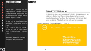 COULEUR SIMPLE
2014 est l’année de la
simpliﬁcation. Faciliter l’accès
à l’information principale en
un minimum de temps est le
nouvel enjeu du web.
Moins il y a d’éléments qui
distraient l’internaute, mieux
c’est.
Les couleurs en font partie,
moins il y en a, plus elles
sont communes, mieux
c’est.

EXEMPLE

SYDNEY STOCKHOLM
Une agence qui a un message principal à faire passer en un
minimum de temps. Elle emploie alors une home vide
construite autour d’un fond d’une couleur primaire et d’un
texte en blanc. Résultat : on ne voit que le message.

http://www.sydneystockholm.com.au/

Adieu les dégradés de bleu...
privilégiez les classiques.

10

 