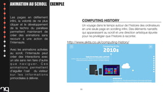ANIMATION AU SCROLL EXEMPLE
Les pages en déﬁlement
inﬁni, la volonté de ne plus
cliquer et le développement
de la techno du parallaxe
permettent maintenant de
créer des animations sans
recourir à une action de
l’internaute.

COMPUTING HISTORY
Un voyage dans le temps autour de l’histoire des ordinateurs
en une seule page en scrolling inﬁni. Des éléments narratifs
qui apparaissent au scroll et une direction artistique épurée
pour ne privilégier que l’histoire à raconter.

http://www.akita.co.uk/computing-history/

Avec les animations activées
au scroll, l’internaute peut
créer des interactions avec
un site sans rien faire d’autre
q u e n a v i g u e r. C e s
animations permettent
d'aiguiller l’oeil du visiteur
sur les informations
primordiales à délivrer.

11

 