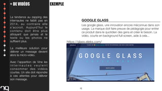 + DE VIDÉOS
La tendance au zapping des
internautes ne faiblit pas en
2 0 1 4 , a u c o n t r a i re e l l e
s’accroit. Aujourd’hui le
contenu doit être plus
attrayant que jamais et le
texte ou les photos ne
sufﬁsent plus.

EXEMPLE

GOOGLE GLASS
Les google glass, une innovation encore méconnue dans son
usage. La marque doit faire preuve de pédagogie pour entrer
ce produit dans le quotidien des gens et créer le besoin. La
vidéo, courte en background full screen, aide à cela...

https://glass.eleks.com/

La meilleure solution pour
délivrer un message devient
alors la micro-vidéo.
Avec l’apparition de Vine les
internautes veulent
consommer des vidéos
courtes. Un site doit répondre
à ces attentes pour délivrer
son message.
12

 