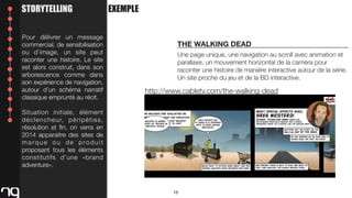 STORYTELLING
Pour délivrer un message
commercial, de sensibilisation
ou d’image, un site peut
raconter une histoire. Le site
est alors construit, dans son
arborescence comme dans
son expérience de navigation,
autour d’un schéma narratif
classique emprunté au récit.

EXEMPLE

THE WALKING DEAD
Une page unique, une navigation au scroll avec animation et
parallaxe, un mouvement horizontal de la caméra pour
raconter une histoire de manière interactive autour de la série.
Un site proche du jeu et de la BD interactive.

http://www.cabletv.com/the-walking-dead

Situation initiale, élément
d é c l e n c h e u r, p é r i p é t i e s ,
résolution et ﬁn, on verra en
2014 apparaitre des sites de
marque ou de produit
proposant tous les éléments
constitutifs d’une «brand
adventure».

15

 