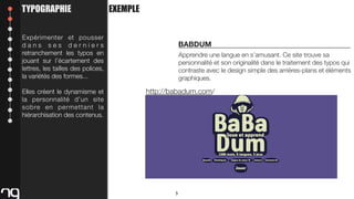 TYPOGRAPHIE

EXEMPLE

Expérimenter et pousser
dans ses derniers
retranchement les typos en
jouant sur l’écartement des
lettres, les tailles des polices,
la variétés des formes...
Elles créent le dynamisme et
la personnalité d’un site
sobre en permettant la
hiérarchisation des contenus.

BABDUM
Apprendre une langue en s’amusant. Ce site trouve sa
personnalité et son originalité dans le traitement des typos qui
contraste avec le design simple des arrières-plans et éléments
graphiques.

http://babadum.com/

5

 