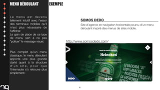 MENU DÉROULANT
Le menu est devenu
tellement intuitif avec l'essor
des terminaux mobiles qu'il
n'est plus nécessaire de
l'afﬁcher.
Le gain de place de ce type
de menu sert à ne pas
"polluer" le message visuel.

EXEMPLE

SOMOS DEDO
Site d’agence en navigation horizontale pourvu d’un menu
déroulant inspiré des menus de sites mobile.

http://www.somosdedo.com/

Plus complet qu’un menu
classique, le menu déroulant
apporte une plus grande
clarté quant à la structure
d’un site, pour que
l’internaute s’y retrouve plus
simplement.

6

 