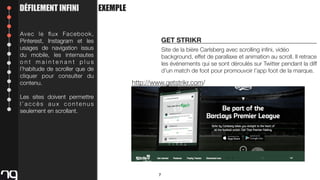 DÉFILEMENT INFINI
Avec le ﬂux Facebook,
Pinterest, Instagram et les
usages de navigation issus
du mobile, les internautes
ont maintenant plus
l’habitude de scroller que de
cliquer pour consulter du
contenu.

EXEMPLE

GET STRIKR
Site de la bière Carlsberg avec scrolling inﬁni, vidéo
background, effet de parallaxe et animation au scroll. Il retrace
les événements qui se sont déroulés sur Twitter pendant la diff
d’un match de foot pour promouvoir l’app foot de la marque.

http://www.getstrikr.com/

Les sites doivent permettre
l’accès aux contenus
seulement en scrollant.

7

 