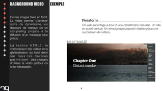 BACKGROUND VIDEO
Fini les images ﬁxes en fond.
La vidéo permet d’amener
outre du dynamisme, un
discours de marque ou un
storytelling propice à la
diffusion d’un message plus
précis.
La techno HTML5, la
compression des vidéos et la
généralisation du haut débit
sur tous les devices
permettent désormais
d’utiliser la vidéo partout où
c’est nécessaire.

EXEMPLE

Firestorm
Un web-reportage autour d’une catastrophe naturelle. Un site
en scroll vertical. Un témoignage poignant réalisé grâce une
succession de vidéos.

bit.ly/1bix0J3

8

 