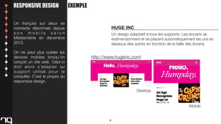 RESPONSIVE DESIGN

EXEMPLE

Un français sur deux se
connecte désormais depuis
son mobile selon
Médiamétrie en décembre
2013.
On ne peut plus oublier les
devices mobiles lorsqu’on
conçoit un site web. Celui-ci
doit alors s’adapter au
support utilisé pour le
consulter. C’est le propre du
responsive design.

HUGE INC
Un design adaptatif à tous les supports. Les encarts se
redimensionnent et se placent automatiquement les uns en
dessous des autres en fonction de la taille des écrans.

http://www.hugeinc.com/

Desktop

Mobile

9

 