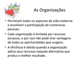 As Organizações

• Permeiam todos os aspectos da vida moderna
  e envolvem a participação de numerosas
  pessoas;
• Cada organização é limitada por recursos
  escassos, e por isso não pode tirar vantagens
  de todas as oportunidades que surgem;
• A eficiência é obtida quando a organização
  aplica seus recursos naquela alternativa que
  produz o melhor resultado.
 