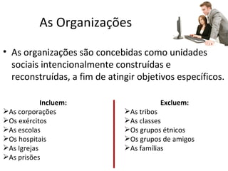 As Organizações

• As organizações são concebidas como unidades
  sociais intencionalmente construídas e
  reconstruídas, a fim de atingir objetivos específicos.

            Incluem:                    Excluem:
As corporações               As tribos
Os exércitos                 As classes
As escolas                   Os grupos étnicos
Os hospitais                 Os grupos de amigos
As Igrejas                   As famílias
As prisões
 