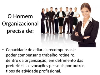 O Homem
Organizacional
 precisa de:

• Capacidade de adiar as recompensas e
  poder compensar o trabalho rotineiro
  dentro da organização, em detrimento das
  preferências e vocações pessoais por outros
  tipos de atividade profissional.
 