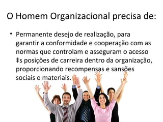 O Homem Organizacional precisa de:
• Permanente desejo de realização, para
  garantir a conformidade e cooperação com as
  normas que controlam e asseguram o acesso
  às posições de carreira dentro da organização,
  proporcionando recompensas e sansões
  sociais e materiais.
 