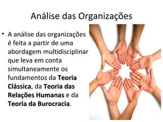 Análise das Organizações
• A análise das organizações
  é feita a partir de uma
  abordagem multidisciplinar
  que leva em conta
  simultaneamente os
  fundamentos da Teoria
  Clássica, da Teoria das
  Clássica
  Relações Humanas e da
  Teoria da Burocracia.
             Burocracia
 