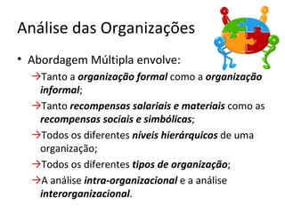 Análise das Organizações
• Abordagem Múltipla envolve:
  →Tanto a organização formal como a organização
   informal;
  →Tanto recompensas salariais e materiais como as
   recompensas sociais e simbólicas;
  →Todos os diferentes níveis hierárquicos de uma
   organização;
  →Todos os diferentes tipos de organização;
  →A análise intra-organizacional e a análise
   interorganizacional.
 