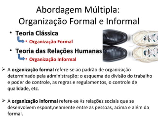 Abordagem Múltipla:
       Organização Formal e Informal
   • Teoria Clássica
          • Organização Formal
   • Teoria das Relações Humanas
          • Organização Informal
 A organização formal refere-se ao padrão de organização
  determinado pela administração: o esquema de divisão do trabalho
  e poder de controle, as regras e regulamentos, o controle de
  qualidade, etc.

 A organização informal refere-se às relações sociais que se
  desenvolvem espontâneamente entre as pessoas, acima e além da
  formal.
 