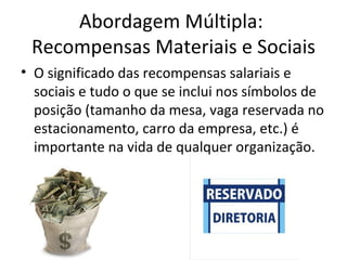 Abordagem Múltipla:
 Recompensas Materiais e Sociais
• O significado das recompensas salariais e
  sociais e tudo o que se inclui nos símbolos de
  posição (tamanho da mesa, vaga reservada no
  estacionamento, carro da empresa, etc.) é
  importante na vida de qualquer organização.
 