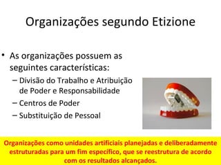 Organizações segundo Etizione

• As organizações possuem as
  seguintes características:
  – Divisão do Trabalho e Atribuição
    de Poder e Responsabilidade
  – Centros de Poder
  – Substituição de Pessoal


Organizações como unidades artificiais planejadas e deliberadamente
 estruturadas para um fim específico, que se reestrutura de acordo
                  com os resultados alcançados.
 