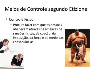 Meios de Controle segundo Etizione
• Controle Físico
  – Procura fazer com que as pessoas
    obedeçam através de ameaças de
    sanções físicas, da coação, da
    imposição, da força e do medo das
    consequências.
 