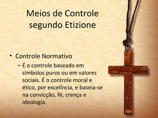 Meios de Controle
     segundo Etizione


• Controle Normativo
  – É o controle baseado em
    símbolos puros ou em valores
    sociais. É o controle moral e
    ético, por excelência, e baseia-se
    na convicção, fé, crença e
    ideologia.
 