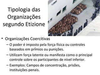 Tipologia das
  Organizações
segundo Etizione

• Organizações Coercitivas
  – O poder é imposto pela força física ou controles
    baseados em prêmios ou punições.
  – Utilizam força latente ou manifesta como o principal
    controle sobre os participantes de nível inferior.
  – Exemplos: Campos de concentração, prisões,
    instituições penais.
 