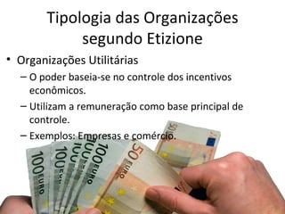 Tipologia das Organizações
            segundo Etizione
• Organizações Utilitárias
  – O poder baseia-se no controle dos incentivos
    econômicos.
  – Utilizam a remuneração como base principal de
    controle.
  – Exemplos: Empresas e comércio.
 
