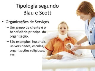 Tipologia segundo
           Blau e Scott
• Organizações de Serviços
  – Um grupo de cliente é o
    beneficiário principal da
    organização.
  – São exemplos: hospitais,
    universidades, escolas,
    organizações religiosas,
    etc.
 