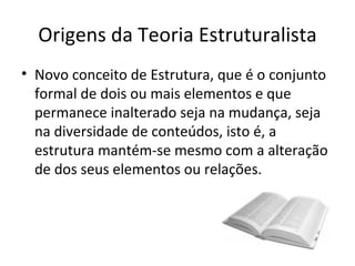 Origens da Teoria Estruturalista
• Novo conceito de Estrutura, que é o conjunto
  formal de dois ou mais elementos e que
  permanece inalterado seja na mudança, seja
  na diversidade de conteúdos, isto é, a
  estrutura mantém-se mesmo com a alteração
  de dos seus elementos ou relações.
 