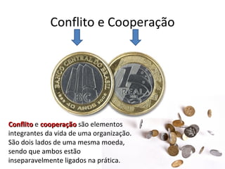 Conflito e Cooperação




Conflito e cooperação são elementos
integrantes da vida de uma organização.
São dois lados de uma mesma moeda,
sendo que ambos estão
inseparavelmente ligados na prática.
 