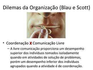 Dilemas da Organização (Blau e Scott)




• Coordenação X Comunicação Livre
  – A livre comunicação proporciona um desempenho
    superior dos indivíduos tomados isoladamente
    quando em atividades de solução de problemas,
    porém um desempenho inferior dos indivíduos
    agrupados quando a atividade é de coordenação.
 