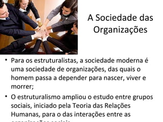 A Sociedade das
                           Organizações

• Para os estruturalistas, a sociedade moderna é
  uma sociedade de organizações, das quais o
  homem passa a depender para nascer, viver e
  morrer;
• O estruturalismo ampliou o estudo entre grupos
  sociais, iniciado pela Teoria das Relações
  Humanas, para o das interações entre as
 