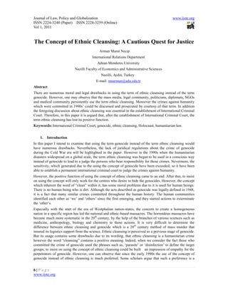 Journal of Law, Policy and Globalization                                                       www.iiste.org
ISSN 2224-3240 (Paper) ISSN 2224-3259 (Online)
Vol 1, 2011


The Concept of Ethnic Cleansing: A Cautious Quest for Justice
                                             Arman Murat Necip
                                        International Relations Department
                                            Adnan Menderes University
                            Nazilli Faculty of Economics and Administrative Sciences
                                              Nazilli, Aydin, Turkey
                                           E-mail: mnarman@adu.edu.tr
Abstract
There are numerous moral and legal drawbacks in using the term of ethnic cleansing instead of the term
genocide. However, one may observe that the mass media, legal community, politicians, diplomats, NGOs
and medical community persistently use the term ethnic cleansing. Moreover the crimes against humanity
which were committed in 1990s’ could be discussed and prosecuted by courtesy of that term. In addition
the foregoing discussion about ethnic cleansing was essential in the establishment of International Criminal
Court. Therefore, in this paper it is argued that, after the establishment of International Criminal Court, the
term ethnic cleansing has lost its positive function.
Keywords: International Criminal Court, genocide, ethnic cleansing, Holocaust, humanitarian law.


    1.   Introduction
In this paper I intend to examine that using the term genocide instead of the term ethnic cleansing would
have numerous drawbacks. Nevertheless, the lack of juridical regulations about the crime of genocide
during the Cold War era will be highlighted in the paper. However in the 1990s when the humanitarian
disasters widespread on a global scale, the term ethnic cleansing was began to be used in a conscious way
instead of genocide to lead to a judge the persons who bear responsibility for those crimes. Nevermore, the
sensitivity, which generated due to the using the concept of genocide have been exceeded; so it have been
able to establish a permanent international criminal court to judge the crimes against humanity.
However, the positive function of using the concept of ethnic cleansing came to an end. After that, to insist
on using the concept will only work for the centres who desire to hide the genocides. However, the concept
which inherent the word of “clean” within it, has some moral problems due to it is used for human beings:
There is no human being who is dirt. Although the acts described as genocide was legally defined in 1948,
it is a fact that many similar crimes committed throughout the human history. The human communities
identified each other as ‘we’ and ‘others’ since the first emerging, and they started actions to exterminate
the ‘other’s.
Especially with the start of the era of Westphalian nation-states, the concern to create a homogeneous
nation in a specific region has led the national and ethnic-based massacres. The horrendous massacres have
become much more systematic in the 20th century, by the help of the branches of various sciences such as
medicine, anthropology, biology and chemistry to those actions. It is very difficult to determine the
difference between ethnic cleansing and genocide which is a 20 th century method of mass murder that
insured its logistics support from the science. Ethnic cleansing is perceived as a previous stage of genocide.
But its usage contains some drawbacks due to its wording, that ethnic cleansing is a humanitarian crime
however the word “cleansing” contains a positive meaning. Indeed, when we consider the fact those who
committed the crime of genocide used the phrases such as, ‘parasite’ or ‘disinfection’ to define the target
groups; to insist on using the concept of ethnic cleansing could be built an impression of empathy for the
perpetrators of genocide. However, one can observe that since the early 1990s the use of the concept of
genocide instead of ethnic cleansing is much preferred. Some scholars argue that such a preference is a


6|Page
www.iiste.org
 
