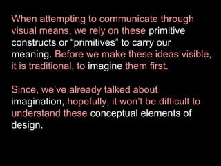 When attempting to communicate through
visual means, we rely on these primitive
constructs or “primitives” to carry our
meaning. Before we make these ideas visible,
it is traditional, to imagine them first.
Since, we’ve already talked about
imagination, hopefully, it won’t be difficult to
understand these conceptual elements of
design.

 