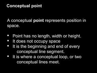 Conceptual point
A conceptual point represents position in
space.
 Point has no length, width or height.
 It does not occupy space
 It is the beginning and end of every
conceptual line segment.
 It is where a conceptual loop, or two
conceptual lines meet.

 