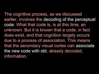 The cognitive process, as we discussed
earlier, involves the decoding of the perceptual
code. What that code is, is at this time, an
unknown. But it is known that a code, in fact
does exist, and that cognition largely occurs
due to a process of association. This means
that the secondary visual cortex can associate
the new code with old, already decoded,
information.

 