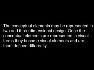 The conceptual elements may be represented in
two and three dimensional design. Once the
conceptual elements are represented in visual
terms they become visual elements and are,
then, defined differently.

 