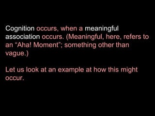 Cognition occurs, when a meaningful
association occurs. (Meaningful, here, refers to
an “Aha! Moment”; something other than
vague.)
Let us look at an example at how this might
occur.

 
