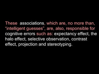 These associations, which are, no more than,
“intelligent guesses”, are, also, responsible for
cognitive errors such as: expectancy effect, the
halo effect, selective observation, contrast
effect, projection and stereotyping.

 