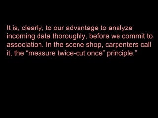 It is, clearly, to our advantage to analyze
incoming data thoroughly, before we commit to
association. In the scene shop, carpenters call
it, the “measure twice-cut once” principle.”

 