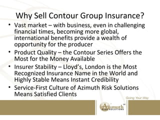 Why Sell Contour Group Insurance?
• Vast market – with business, even in challenging
financial times, becoming more global,
international benefits provide a wealth of
opportunity for the producer
• Product Quality – the Contour Series Offers the
Most for the Money Available
• Insurer Stability – Lloyd’s, London is the Most
Recognized Insurance Name in the World and
Highly Stable Means Instant Credibility
• Service-First Culture of Azimuth Risk Solutions
Means Satisfied Clients
 