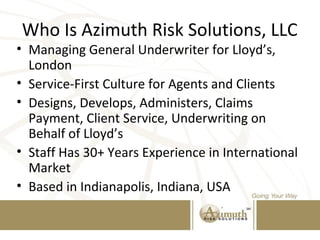 Who Is Azimuth Risk Solutions, LLC
• Managing General Underwriter for Lloyd’s,
London
• Service-First Culture for Agents and Clients
• Designs, Develops, Administers, Claims
Payment, Client Service, Underwriting on
Behalf of Lloyd’s
• Staff Has 30+ Years Experience in International
Market
• Based in Indianapolis, Indiana, USA
 