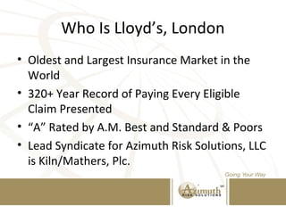 Who Is Lloyd’s, London
• Oldest and Largest Insurance Market in the
World
• 320+ Year Record of Paying Every Eligible
Claim Presented
• “A” Rated by A.M. Best and Standard & Poors
• Lead Syndicate for Azimuth Risk Solutions, LLC
is Kiln/Mathers, Plc.
 