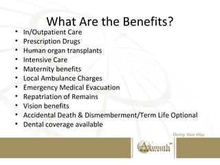 What Are the Benefits?
• In/Outpatient Care
• Prescription Drugs
• Human organ transplants
• Intensive Care
• Maternity benefits
• Local Ambulance Charges
• Emergency Medical Evacuation
• Repatriation of Remains
• Vision benefits
• Accidental Death & Dismemberment/Term Life Optional
• Dental coverage available
 
