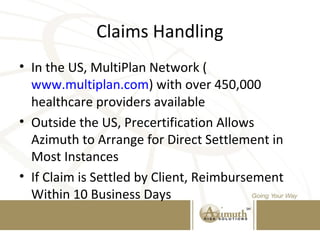 Claims Handling
• In the US, MultiPlan Network (
www.multiplan.com) with over 450,000
healthcare providers available
• Outside the US, Precertification Allows
Azimuth to Arrange for Direct Settlement in
Most Instances
• If Claim is Settled by Client, Reimbursement
Within 10 Business Days
 